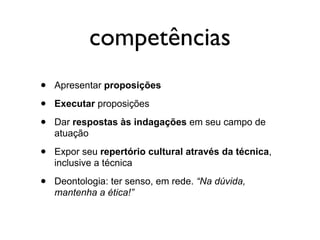 competências
•   Apresentar proposições

•   Executar proposições

•   Dar respostas às indagações em seu campo de
    atuação

•   Expor seu repertório cultural através da técnica,
    inclusive a técnica

•   Deontologia: ter senso, em rede. “Na dúvida,
    mantenha a ética!”
 