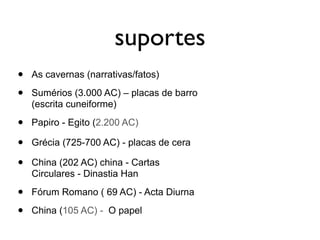 suportes
•   As cavernas (narrativas/fatos)

•   Sumérios (3.000 AC) – placas de barro
    (escrita cuneiforme)

•   Papiro - Egito (2.200 AC)

•   Grécia (725-700 AC) - placas de cera

•   China (202 AC) china - Cartas
    Circulares - Dinastia Han

•   Fórum Romano ( 69 AC) - Acta Diurna

•   China (105 AC) - O papel
 