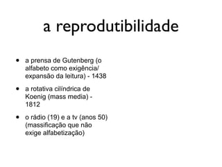 a reprodutibilidade
•   a prensa de Gutenberg (o
    alfabeto como exigência/
    expansão da leitura) - 1438

•   a rotativa cilíndrica de
    Koenig (mass media) -
    1812

•   o rádio (19) e a tv (anos 50)
    (massificação que não
    exige alfabetização)
 