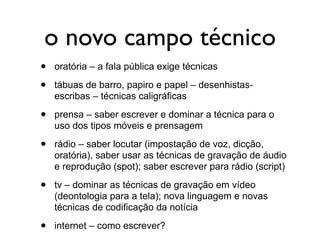 o novo campo técnico
•   oratória – a fala pública exige técnicas

•   tábuas de barro, papiro e papel – desenhistas-
    escribas – técnicas caligráficas

•   prensa – saber escrever e dominar a técnica para o
    uso dos tipos móveis e prensagem

•   rádio – saber locutar (impostação de voz, dicção,
    oratória), saber usar as técnicas de gravação de áudio
    e reprodução (spot); saber escrever para rádio (script)

•   tv – dominar as técnicas de gravação em vídeo
    (deontologia para a tela); nova linguagem e novas
    técnicas de codificação da notícia

•   internet – como escrever?
 