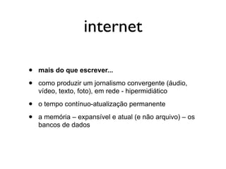 internet

•   mais do que escrever...

•   como produzir um jornalismo convergente (áudio,
    vídeo, texto, foto), em rede - hipermidiático

•   o tempo contínuo-atualização permanente

•   a memória – expansível e atual (e não arquivo) – os
    bancos de dados
 