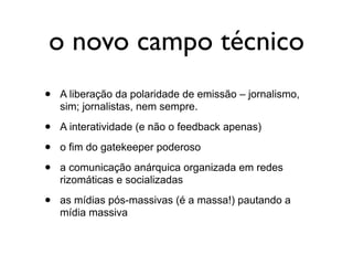 o novo campo técnico
•   A liberação da polaridade de emissão – jornalismo,
    sim; jornalistas, nem sempre.

•   A interatividade (e não o feedback apenas)

•   o fim do gatekeeper poderoso

•   a comunicação anárquica organizada em redes
    rizomáticas e socializadas

•   as mídias pós-massivas (é a massa!) pautando a
    mídia massiva
 