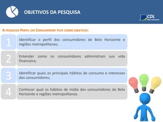 OBJETIVOS DA PESQUISA
A PESQUISA PERFIL DO CONSUMIDOR TEVE COMO OBJETIVO:
1 Identificar o perfil dos consumidores de Belo Horizonte e
regiões metropolitanas;
2 Entender como os consumidores administram sua vida
financeira;
3 Identificar quais os principais hábitos de consumo e interesses
dos consumidores;
4 Conhecer qual os hábitos de mídia dos consumidores de Belo
Horizonte e regiões metropolitanas.
 