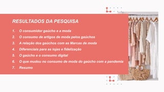 1. O consumidor gaúcho e a moda
2. O consumo de artigos de moda pelos gaúchos
3. A relação dos gaúchos com as Marcas de moda
4. Diferenciais para as lojas e fidelização
5. O gaúcho e o consumo digital
6. O que mudou no consumo de moda do gaúcho com a pandemia
7. Resumo
RESULTADOS DA PESQUISA
 