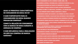 QUAIS AS PRINCIPAIS CARACTERÍSTICAS
DE CONSUMIDOR DE MODA NO RS?
O QUE É IMPORTANTE PARA OS
CONSUMIDORES DE MODA QUANDO
PENSAM EM COMPRAR?
COMO É A RELAÇÃO DO CONSUMIDOR
COM AS MARCAS DE MODA DURANTE A
JORNADA DE COMPRA?
O QUE INFLUENCIA PARA A REALIZAÇÃO
OU NÃO DAS COMPRAS DE MARCAS
GAÚCHAS?
COMO O CONSUMIDOR VAI ATÉ AS COMPRAS? (CARRO, UBER, A PÉ)
CONVENIÊNCIA (ENTREGA, DISPONIBILIDADE, COMPRE NO SITE/RETIRE NA LOJA).
O CONSUMIDOR RECOMPRA EM FUNÇÃO DO VENDEDOR OU A MARCA?
COMO TORNAR AS MARCAS GAÚCHAS DE MODA AUTORAL RECONHECIDAS?
INFLUÊNCIA DA MÍDIA (TV, REDE SOCIAL, BLOGUEIRAS...) NA DECISÃO DE COMPRAS.
SE A LOJA OFERECER COMIDA E BEBIDA AUMENTARÁ AS VENDAS?
O CONSUMIDOR COMPRA MAIS QUANDO A LOJA OFERECE LOJA FÍSICA E ONLINE?
O CONSUMIDOR SE PROPÕE A PAGAR MAIS PARA CUSTOMIZAR OS SEUS PRODUTOS?
QUAIS SÃO AS MARCAS DE PEQUENOS NEGÓCIOS MAIS CONHECIDAS E POR QUÊ?
O CONSUMIDOR COMPRA MAIS/GOSTA QUANDO O VENDEDOR VAI ATÉ A CASA DELE?
RELACIONAMENTO DIGITAL COM AS MARCAS ATRAVÉS DAS REDES SOCIAIS INFLUENCIA
NA DECISÃO DE COMPRAS?
QUAL O % DE CONVERSÃO DE VENDAS A PARTIR DO RELACIONAMENTO DOS
CONSUMIDORES COM AS MARCAS NAS REDES SOCIAIS?
VENDA POR IMPULSO É UMA OPORTUNIDADES?
O CONSUMIDOR SE PROPÕE A PAGAR MAIS POR UM PRODUTO EXCLUSIVO?
VOCÊ JÁ COMPROU PRODUTOS EM BRECHÓ?
VOCÊ POSSUI ALGUM PLANO DE ASSINATURAS PARA COMPRAR ROUPAS/CALÇADOS?
VOCÊ POSSUI ALGUM PLANO DE ASSINATURAS PARA ALUGAR ROUPAS/CALÇADOS?
VOCÊ PRECISA AJUSTAR AS ROUPAS QUE COMPRA?
VOCÊ COMPRA EM MARKET PLACE?
 