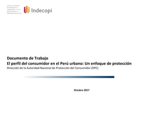 Documento de Trabajo
El perfil del consumidor en el Perú urbano: Un enfoque de protección
Dirección de la Autoridad Nacional de Protección del Consumidor (DPC)
Octubre 2017
 