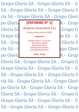 Grupo Gloria SA - Grupo Gloria SA - G
SA - Grupo Gloria SA – Grupo Gloria S
ria SA - Grupo Gloria SA - Grupo Glori
po Gloria SA [INFORME Gloria SA - Grup
               - Grupo Nº 1]
Gloria SA - [Empresa: Grupo Gloria S.A.] - Grupo G
            Grupo Gloria SA
                 [Viernes 08 de Mayo del 2009]

Grupo Gloria SA - Grupo Gloria SA - G
                          Integrantes:


SA - Grupo Gloria SA – Grupo Gloria S
                 Christian López C. (Coordinador)
                     Olinda Camus Brañez
                      Mary Flores Cuevas

ria SA - Grupo Gloria SA - Grupo Glori
                    Vanessa Suarez Canales
                   Jorge Micalay Quinteros


po Gloria SA - Grupo Gloria SA - Grup
                         [Lima - Perú]



Gloria SA - Grupo Gloria SA - Grupo G
Grupo Gloria SA - Grupo Gloria SA - G
SA - Grupo Gloria SA – Grupo Gloria S
ria SA - Grupo Gloria SA - Grupo Glori
po Gloria SA - Grupo Gloria SA - Grup
Gloria SA - Grupo Gloria SA - Grupo G
Grupo Gloria SA - Grupo Gloria SA - G
SA - Grupo Gloria SA – Grupo Gloria S
 