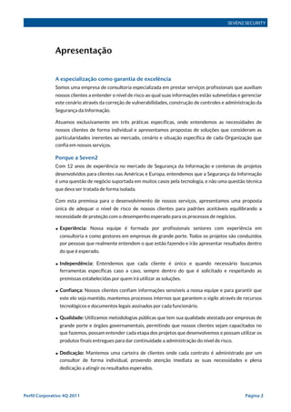 SEVEN2 SECURITY




              Apresentação


              A especialização como garantia de excelência
              Somos uma empresa de consultoria especializada em prestar serviços profissionais que auxiliam
              nossos clientes a entender o nível de risco ao qual suas informações estão submetidas e gerenciar
              este cenário através da correção de vulnerabilidades, construção de controles e administração da
              Segurança da Informação.

              Atuamos exclusivamente em três práticas específicas, onde entendemos as necessidades de
              nossos clientes de forma individual e apresentamos propostas de soluções que consideram as
              particularidades inerentes ao mercado, cenário e situação específica de cada Organização que
              confia em nossos serviços.

              Porque a Seven2
              Com 12 anos de experiência no mercado de Segurança da Informação e centenas de projetos
              desenvolvidos para clientes nas Américas e Europa, entendemos que a Segurança da Informação
              é uma questão de negócio suportada em muitos casos pela tecnologia, e não uma questão técnica
              que deva ser tratada de forma isolada.

              Com esta premissa para o desenvolvimento de nossos serviços, apresentamos uma proposta
              única de adequar o nível de risco de nossos clientes para padrões aceitáveis equilibrando a
              necessidade de proteção com o desempenho esperado para os processos de negócios.

              • Experiência: Nossa equipe é formada por profissionais seniores com experiência em
                consultoria e como gestores em empresas de grande porte. Todos os projetos são conduzidos
                por pessoas que realmente entendem o que estão fazendo e irão apresentar resultados dentro
                 do que é esperado.

              • Independência: Entendemos que cada cliente é único e quando necessário buscamos
                ferramentas específicas caso a caso, sempre dentro do que é solicitado e respeitando as
                 premissas estabelecidas por quem irá utilizar as soluções.

              • Confiança: Nossos clientes confiam informações sensíveis a nossa equipe e para garantir que
                este elo seja mantido, mantemos processos internos que garantem o sigilo através de recursos
                 tecnológicos e documentos legais assinados por cada funcionário.

              • Qualidade: Utilizamos metodologias públicas que tem sua qualidade atestada por empresas de
                grande porte e órgãos governamentais, permitindo que nossos clientes sejam capacitados no
                que fazemos, possam entender cada etapa dos projetos que desenvolvemos e possam utilizar os
                 produtos finais entregues para dar continuidade a administração do nível de risco.

              • Dedicação: Mantemos uma carteira de clientes onde cada contrato é administrado por um
                consultor de forma individual, provendo atenção imediata as suas necessidades e plena
                 dedicação a atingir os resultados esperados.




Perfil Corporativo 4Q 2011!                                                                            Página 2
 