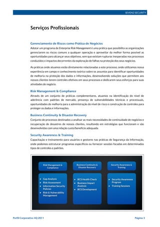 SEVEN2 SECURITY




              Serviços Profissionais


              Gerenciamento de Riscos como Prática de Negócios
              Adotar um programa de Enterprise Risk Management é uma prática que possibilita as organizações
              gerenciarem os riscos comuns a qualquer operação e aproveitar da melhor forma possível as
              oportunidades para alcançar seus objetivos, sem que existam rupturas inesperadas nos processos
              conduzidos e impactos decorrentes da exploração de falhas na proteção dos seus negócios.

              As práticas onde atuamos estão diretamente relacionadas a este processo, onde utilizamos nossa
              experiência em campo e conhecimento teórico sobre os assuntos para identificar oportunidades
              de melhoria na proteção dos dados e informações, desenvolvendo soluções que permitem aos
              nossos clientes terem controles efetivos em seus processos e dedicarem seus esforços para suas
              atividades de negócio.

              Risk Management & Compliance
              Através de um conjunto de práticas complementares, atuamos na identificação do nível de
              aderência com padrões de mercado, presença de vulnerabilidades técnicas e processuais,
              oportunidades de melhoria para a administração do nível de risco e construção de controles para
              proteger os dados e informações.

              Business Continuity & Disaster Recovery
              Conjunto de processos destinados a analisar as reais necessidades de continuidade de negócios e
              recuperação de desastres de nossos clientes, resultando em estratégias que funcionam e são
              desenvolvidas com uma relação custo/benefício adequada.

              Security Awareness & Training
              Capacitação e treinamento para usuários e gestores nas práticas de Segurança da Informação,
              onde podemos estruturar programas específicos ou fornecer sessões focadas em determinados
              tipos de controles e padrões.




Perfil Corporativo 4Q 2011!                                                                          Página 3
 