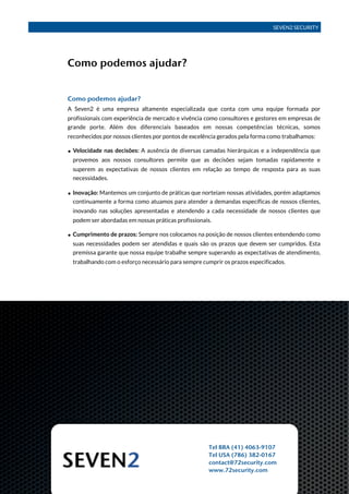SEVEN2 SECURITY




               Como podemos ajudar?


               Como podemos ajudar?
               A Seven2 é uma empresa altamente especializada que conta com uma equipe formada por
               profissionais com experiência de mercado e vivência como consultores e gestores em empresas de
               grande porte. Além dos diferenciais baseados em nossas competências técnicas, somos
               reconhecidos por nossos clientes por pontos de excelência gerados pela forma como trabalhamos:

               • Velocidade nas decisões: A ausência de diversas camadas hierárquicas e a independência que
                 provemos aos nossos consultores permite que as decisões sejam tomadas rapidamente e
                 superem as expectativas de nossos clientes em relação ao tempo de resposta para as suas
                 necessidades.

               • Inovação: Mantemos um conjunto de práticas que norteiam nossas atividades, porém adaptamos
                 continuamente a forma como atuamos para atender a demandas específicas de nossos clientes,
                 inovando nas soluções apresentadas e atendendo a cada necessidade de nossos clientes que
                 podem ser abordadas em nossas práticas profissionais.

               • Cumprimento de prazos: Sempre nos colocamos na posição de nossos clientes entendendo como
                 suas necessidades podem ser atendidas e quais são os prazos que devem ser cumpridos. Esta
                 premissa garante que nossa equipe trabalhe sempre superando as expectativas de atendimento,
                 trabalhando com o esforço necessário para sempre cumprir os prazos especificados.




                                                                     Tel BRA (41) 4063-9107
                                                                     Tel USA (786) 382-0167
                                                                     contact@72security.com
                                                                     www.72security.com
Perfil Corporativo 4Q 2011!                                                                          Página 7
 