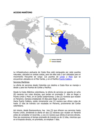 ACCESO MARÍTIMO




La infraestructura portuaria de Costa Rica está compuesta por siete puertos
naturales, ubicados en ambas costas, pero de ellos solo 3 son utilizados para el
movimiento frecuente de carga: Los puertos de Limón y Moín que se
encuentran ubicados en el Mar Caribe, y en el Pacífico Puerto Caldera.
Servicios Marítimos
La oferta de servicios desde Colombia con destino a Costa Rica se maneja a
desde y para los Puertos de Caribe y Pacifico.

Desde la Costa Atlántica colombiana, la oferta de servicios se soporta en ocho
(8) navieras con rutas directas, que tardan en promedio 3 días en llegar a
Puerto Limón y Moin, en el Caribe costarricense; y dos (2) navieras que recalan
en Panamá y Jamaica empleando 10 días para llegar a puerto.
Hacia Puerto Caldera, existe únicamente una (1) naviera que ofrece rutas de
hasta 13 días de tránsito con recaladas en Panamá, proveniente del Caribe
colombiano.

Así mismo, desde Buenaventura, hay tres (3) que ofrecen sus servicios hasta
Puerto Limón, dividiendo la oferta en dos (2) navieras que recalan en Panamá
antes de completar el recorrido, y una (1) naviera que oferta el servicio directo.
Para las conexiones el tiempo promedio de transito es de 12 días, mientras que
en el trayecto directo, en promedio, se emplean 7 días.
 