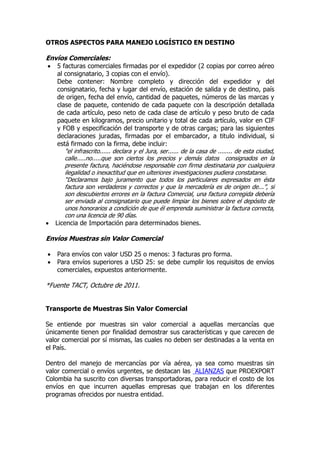 OTROS ASPECTOS PARA MANEJO LOGÍSTICO EN DESTINO

Envíos Comerciales:
    5 facturas comerciales firmadas por el expedidor (2 copias por correo aéreo
     al consignatario, 3 copias con el envío).
     Debe contener: Nombre completo y dirección del expedidor y del
     consignatario, fecha y lugar del envío, estación de salida y de destino, país
     de origen, fecha del envío, cantidad de paquetes, números de las marcas y
     clase de paquete, contenido de cada paquete con la descripción detallada
     de cada artículo, peso neto de cada clase de artículo y peso bruto de cada
     paquete en kilogramos, precio unitario y total de cada artículo, valor en CIF
     y FOB y especificación del transporte y de otras cargas; para las siguientes
     declaraciones juradas, firmadas por el embarcador, a titulo individual, si
     está firmado con la firma, debe incluir:
        "el infrascrito...... declara y el Jura, ser...... de la casa de ........ de esta ciudad,
        calle.....no.....que son ciertos los precios y demás datos consignados en la
        presente factura, haciéndose responsable con firma destinataria por cualquiera
        ilegalidad o inexactitud que en ulteriores investigaciones pudiera constatarse.
        “Declaramos bajo juramento que todos los particulares expresados en ésta
        factura son verdaderos y correctos y que la mercadería es de origen de...”, si
        son descubiertos errores en la factura Comercial, una factura corregida debería
        ser enviada al consignatario que puede limpiar los bienes sobre el depósito de
        unos honorarios a condición de que él emprenda suministrar la factura correcta,
        con una licencia de 90 días.
   Licencia de Importación para determinados bienes.

Envíos Muestras sin Valor Comercial

   Para envíos con valor USD 25 o menos: 3 facturas pro forma.
   Para envíos superiores a USD 25: se debe cumplir los requisitos de envíos
    comerciales, expuestos anteriormente.

*Fuente TACT, Octubre de 2011.


Transporte de Muestras Sin Valor Comercial

Se entiende por muestras sin valor comercial a aquellas mercancías que
únicamente tienen por finalidad demostrar sus características y que carecen de
valor comercial por sí mismas, las cuales no deben ser destinadas a la venta en
el País.

Dentro del manejo de mercancías por vía aérea,                 ya sea como muestras sin
valor comercial o envíos urgentes, se destacan las             ALIANZAS que PROEXPORT
Colombia ha suscrito con diversas transportadoras,             para reducir el costo de los
envíos en que incurren aquellas empresas que                   trabajan en los diferentes
programas ofrecidos por nuestra entidad.
 