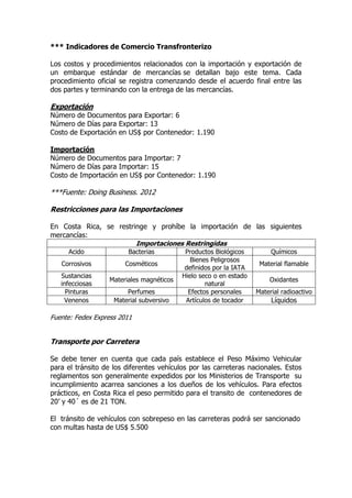 *** Indicadores de Comercio Transfronterizo

Los costos y procedimientos relacionados con la importación y exportación de
un embarque estándar de mercancías se detallan bajo este tema. Cada
procedimiento oficial se registra comenzando desde el acuerdo final entre las
dos partes y terminando con la entrega de las mercancías.

Exportación
Número de Documentos para Exportar: 6
Número de Días para Exportar: 13
Costo de Exportación en US$ por Contenedor: 1.190

Importación
Número de Documentos para Importar: 7
Número de Días para Importar: 15
Costo de Importación en US$ por Contenedor: 1.190

***Fuente: Doing Business. 2012

Restricciones para las Importaciones

En Costa Rica, se restringe y prohíbe la importación de las siguientes
mercancías:
                        Importaciones Restringidas
     Acido               Bacterias          Productos Biológicos         Químicos
                                              Bienes Peligrosos
   Corrosivos           Cosméticos                                   Material flamable
                                            definidos por la IATA
   Sustancias                              Hielo seco o en estado
                   Materiales magnéticos                                Oxidantes
   infecciosas                                     natural
     Pinturas           Perfumes             Efectos personales     Material radioactivo
    Venenos         Material subversivo     Artículos de tocador         Líquidos

Fuente: Fedex Express 2011


Transporte por Carretera

Se debe tener en cuenta que cada país establece el Peso Máximo Vehicular
para el tránsito de los diferentes vehículos por las carreteras nacionales. Estos
reglamentos son generalmente expedidos por los Ministerios de Transporte su
incumplimiento acarrea sanciones a los dueños de los vehículos. Para efectos
prácticos, en Costa Rica el peso permitido para el transito de contenedores de
20’ y 40´ es de 21 TON.

El tránsito de vehículos con sobrepeso en las carreteras podrá ser sancionado
con multas hasta de US$ 5.500
 