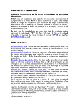 NOMATIVIDAD FITOSANITARIA

Exigencia Cumplimiento de la Norma Internacional de Protección
Fitosanitaria
El ICA exige sin excepciones para todas las importaciones y exportaciones el
cumplimiento de la norma NIMF-15 desde septiembre de 2005. Esta medida
reduce el riesgo de introducción y/o dispersión de plagas cuarentenarias
relacionadas con el embalaje de madera (incluida la madera de estiba),
fabricado de madera en bruto de coníferas y no coníferas, utilizado en el
comercio internacional.
Es decir que los exportadores que usen este tipo de embalajes, deben
conseguir la autorización NIMF 15. Para Colombia, el ICA es la entidad
encargada de autorizar la marca. Conozca la norma NIMF-15 en Español:
DOCUMENTOS DE LA FAO


LINKS DE INTERES

Aduana de Costa Rica. En este portal encontrará información general acerca de
la aduana de éste país centroamericano, trámites y procedimientos y otros
temas de interés.
Administración Portuaria. En este portal encontrará información relacionada con
los puertos administrados por esta institución, programa semanal de naves de
los puertos de Limón y Moín, desarrollo portuario, reglamentos, estadísticas,
entre otros.
Dirección General de Aviación Civil. En éste portal encontrará información
sobre la actividad aeronáutica de Costa Rica, y sobre la organización que se
encarga de que se cumpla satisfactoriamente los estándares de la Organización
de Aviación Civil Internacional, para que Costa Rica mantenga la seguridad
operacional aeronáutica, en beneficio de la sociedad civil.
Cámara de Comercio Exterior de Costa Rica. En este portal encontrará
información acerca de la Cámara de Comercio Exterior, los servicios que ofrece,
asociados, formación empresarial, asesoría jurídica, entre otros.
Federal Express En esta página encontrará toda la información relacionada con
la normatividad del país para las exportaciones.
Perfil marítimo de América Latina y el Caribe. En este portal encontrará
información general acerca de los puertos de Latinoamérica: Estadísticas, cifras
de comercio, logística, documentos, información marítima entre otros.

Fuente: Subdirección Logística de Exportación Proexport – Colombia. La
información incluida en este perfil es de carácter indicativo, ha sido obtenida
directamente de los diferentes prestatarios de servicios y deberá confirmarse al
programar un embarque específico.

Última Revisión: 26/06/2012
 