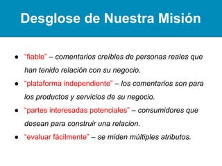 Desglose de Nuestra Misión
● “fiable” – análisis creíbles de personas reales que han
tenido relación con su negocio.
● “plataforma independiente” – los análisis son para los
productos y servicios de su negocio.
● “accionistas potenciales” – consumidores a punto de
tener relación con su negocio.
● “evaluar fácilmente” – se miden múltiples atributos.
 