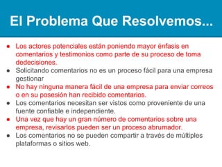 El Problema Que Resolvemos...
● Los posibles accionistas están poniendo mayor énfasis en análisis
y testimonios como parte de su proceso de toma de decisiones.
● La solicitud de análisis no es un proceso fácil de gestionar para
una empresa.
● No hay manera fácil para una empresa de presentar / publicar o
tener en su posesión análisis recibidos.
● Los análisis necesitan ser vistos como procedentes de una fuente
fiable e independiente.
● Una vez que hay un gran número de análisis sobre una empresa,
revisarlos puede ser un proceso abrumador.
● Los análisis no se pueden compartir a través de múltiples
plataformas o sitios web.
 
