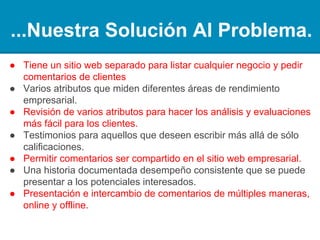 ...Nuestra Solución Al Problema.
● Tener un sitio web independiente para listar cualquier
negocio y solicitar los análisis de los clientes
● Varios atributos que miden las diferentes áreas del
rendimiento empresarial.
● Informe sobre varios atributos para hacer los análisis y
evaluaciones más fáciles para los clientes.
● Testimonios para los que deseen elaborar más allá de
simples cifras.
● Permitir que los análisis sean compartidos en el sitio web
propio del negocio.
● Un historial de rendimiento consistente y documentado que
se puede presentar a los posibles accionistas.
● Presentación e intercambio de análisis en múltiples formas,
online y offline.
 