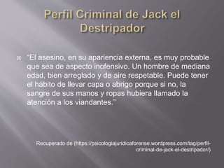  “El asesino, en su apariencia externa, es muy probable
que sea de aspecto inofensivo. Un hombre de mediana
edad, bien arreglado y de aire respetable. Puede tener
el hábito de llevar capa o abrigo porque si no, la
sangre de sus manos y ropas hubiera llamado la
atención a los viandantes.”
Recuperado de (https://psicologiajuridicaforense.wordpress.com/tag/perfil-
criminal-de-jack-el-destripador/)
 