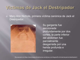  Mary Ann Nichols, primera víctima canónica de Jack el
Destripador.
Recuperado de (https://psicologiajuridicaforense.wordpress.com/tag/perfil-criminal-de-jack-el-destripador/)
Su garganta fue
seccionada
profundamente por dos
cortes, la parte inferior
del abdomen fue
parcialmente
desgarrada por una
herida profunda e
irregular.
 