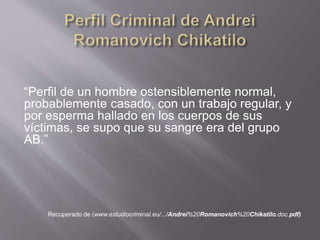 “Perfil de un hombre ostensiblemente normal,
probablemente casado, con un trabajo regular, y
por esperma hallado en los cuerpos de sus
víctimas, se supo que su sangre era del grupo
AB.”
Recuperado de (www.estudiocriminal.eu/.../Andrei%20Romanovich%20Chikatilo.doc.pdf)
 