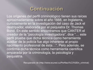 Los orígenes del perfil criminológico tienen sus raíces
aproximadamente sobre el año 1888, en Inglaterra,
curiosamente en la investigación del caso de Jack el
destripador, elaborada por el psiquiatra Dr. Thomas
Bond. En este sentido encontramos que CANTER el
creador de la “psicología investigadora”, dice “… este
perfil prueba que dicha técnica como herramienta
auxiliar de la policía fue algo inherente al propio
nacimiento profesional de ésta…”. Pero además, se
confirma dicha técnica como herramienta científica
amparada por la criminología, la psicología y
psiquiatría.
Recuperado de (http://www.ecured.cu/Perfilaci%C3%B3n_criminal)
 