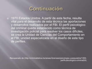  1970.Estados Unidos. A partir de esta fecha, resulta
vital para el desarrollo de esta técnica las aportaciones
y desarrollos realizados por el FBI. El perfil psicológico
del criminal queda establecido como técnica de
investigación policial para resolver los casos difíciles,
se crea la Unidad de Ciencias del Comportamiento en
el FBI, unidad especializada en el diseño de este tipo
de perfiles.
Recuperado de (http://criminalistica.mx/areas-forenses/psicologia-y-psiquiatria/1355-
perfil-psicologico-criminal24)
 