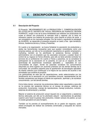 27
5.1 Descripción del Proyecto
El Proyecto: “MEJORAMIENTO DE LA PRODUCCIÓN Y COMERCIALIZACIÓN
DE CUYES EN EL DISTRITO DE YACUS, PROVINCIA DE HUANUCO, REGIÓN
HUANUCO”; surge a raíz de la poca rentabilidad que obtienen los productores de
cuyes al ofrecer sus productos al mercado local y regional, por lo tanto es
necesario mejorar sus sistema de producción, para mejorar el precio de venta y
ser competitivo en los mercados actuales. Por tal motivo y siguiendo la estrategia
de ALIADOS, se desarrolla el presente proyecto en base a tres ejes temáticos:
Activos, Asistencia técnica y Ferias y Pasantías.
En cuanto a la organización se busca fortalecer la asociación de productores y
darles las herramientas necesarias para que puedan consolidarse como una
empresa exitosa, por ello se ha considerado capacitarlos en gestión empresarial y
marketing, también se ha planificado la asistencia técnica contable y
administrativa con el propósito que los asociados conozcan y puedan llevar el
control de su negocio en forma eficiente, para ello se tiene previsto contratar los
servicios de un profesional. En cuanto a Ferias y pasantías, se va considerar la
participación de la asociación en la pasantía, el cual es un espacio de inter
aprendizaje de experiencias novedosas aplicables y replicables en sus
comunidades de origen, donde los pasantes socializan los conocimientos
adquiridos en otros lugares con acciones prácticas con las demás familias de la
comunidad. Se considera pasantía para la aprehensión de tecnologías aplicables
de interés colectivo que contribuyan a la mejora de sus activos de acuerdo a las
actividades que contiene el proyecto.
Los participantes de este tipo de capacitaciones, serán seleccionados por los
beneficiarios de la asociación en una asamblea comunal, representantes de las
familias campesinas que tengan el interés de superación, aprender y de socializar
conocimientos con las demás familias.
Como toda crianza comercial, los productores deben estar capacitados y para ello
se ha previsto dar asistencia técnica en el manejo de granjas, sistemas de
producción, Incrementar, manejo de reproductores, manejo productivo, nutrición,
sistemas de alimentación y sanidad.
Mejorar el sistema de producción actual requiere de un seguimiento y asistencia
técnica adecuada, por ello se ha planteado adquirir reproductores de genotipo
superior para hacer la granja más productiva, instalar campos de pastos, ya que
no existe ganadería sin piso forrajero.
También se ha previsto el acompañamiento de un gestor de negocios, quién
estará encargado de realizar los contactos comerciales y búsqueda de nuevos
mercados.
V. DESCRIPCION DEL PROYECTO
 
