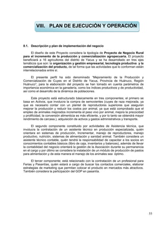 55
8.1. Descripción y plan de implementación del negocio
El diseño de este Proyecto considera la tipología de Proyecto de Negocio Rural
para el incremento de la producción y comercialización agropecuaria. El proyecto
beneficiará a 16 agricultores del distrito de Yacus y se ha desarrollado en tres ejes
temáticos que son: la organización y gestión empresarial, tecnología productiva y la
comercialización del producto, de tal forma que las actividades que lo conforman están
interrelacionados entre sí.
El presente perfil ha sido denominado “Mejoramiento de la Producción y
Comercialización de Cuyes en el Distrito de Yacus, Provincia de Huánuco, Región
Huánuco”; para la elaboración del proyecto se han tomado en cuenta parámetros de
importancia económica en la ganadería, como los índices productivos y de productividad,
así como el desarrollo de la dinámica de poblaciones.
Este proyecto está estructurado básicamente en tres componentes; el primero se
basa en Activos, que involucra la compra de semovientes (cuyes de raza mejorada, ya
que es necesario contar con un plantel de reproductores superiores que aseguren
mejorar la producción y reducir los costos por animal, ya que está comprobado que el
empleo de animales mejorados incrementa el peso vivo por animal, mejora la precocidad
y prolificidad, la conversión alimenticia es más eficiente, y por lo tanto se obtendrá mayor
rendimiento de carcasa.), adquisición de activos y gastos administrativos y transporte.
El segundo componente constituido por actividades de Asistencia técnica, que
involucra la contratación de un asistente técnico en producción especializada, quién
orientara en sistemas de producción, Incrementar, manejo de reproductores, manejo
productivo, nutrición, sistemas de alimentación y sanidad animal. También considera un
asistente técnico contable, quién tendrá la responsabilidad de capacitar a los socios en
conocimientos contables básicos (libro de caja, inventarios y balances), además de llevar
la contabilidad del negocio orientará la gestión de la Asociación durante su permanencia
en el cargo y por último se considera la instalación de un módulo de producción de pastos
para alimentación y de esta manera el manejo de los animales sea óptimo.
El tercer componente; está relacionado con la contratación de un profesional para
Ferias y Pasantías, quién estará a cargo de buscar los contactos comerciales, elaborar
estrategias de marketing que permitan colocar el producto en mercados más atractivos.
También considera la participación del GOP en pasantía.
VIII. PLAN DE EJECUCIÓN Y OPERACIÓN
 