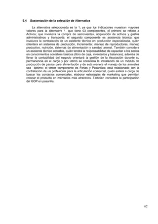 62
9.4 Sustentación de la selección de Alternativa
La alternativa seleccionada es la 1, ya que los indicadores muestran mayores
valores para la alternativa 1, que tiene 03 componentes, el primero se refiere a
Activos; que involucra la compra de semovientes, adquisición de activos y gastos
administrativos y transporte; el segundo componente es asistencia técnica; que
involucra la contratación de un asistente técnico en producción especializada, quién
orientara en sistemas de producción, Incrementar, manejo de reproductores, manejo
productivo, nutrición, sistemas de alimentación y sanidad animal. También considera
un asistente técnico contable, quién tendrá la responsabilidad de capacitar a los socios
en conocimientos contables básicos (libro de caja, inventarios y balances), además de
llevar la contabilidad del negocio orientará la gestión de la Asociación durante su
permanencia en el cargo y por último se considera la instalación de un módulo de
producción de pastos para alimentación y de esta manera el manejo de los animales
sea óptimo; el tercer componente es Ferias y Pasantías; está relacionado con la
contratación de un profesional para la articulación comercial, quién estará a cargo de
buscar los contactos comerciales, elaborar estrategias de marketing que permitan
colocar el producto en mercados más atractivos. También considera la participación
del GOP en pasantía.
 