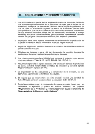65
1. Los productores de cuyes de Yacus, emplean el sistema de producción familiar lo
que ocasiona bajos rendimientos en la producción de cuyes, por el empleo de un
inadecuado manejo de los animales en cada una de sus etapas de producción, ya
que los cuyes no alcanzan el kilogramo de peso a las 9 semanas. Esto se debe
principalmente a que los productores no conocen los requerimientos nutricionales
del cuy, teniendo insuficiente forraje para su alimentación; desconocen el manejo
sanitario y no cuentan con reproductores genotípicamente superiores que permitan
heredar a su progenie características deseadas para mejorar la producción.
2. El proyecto tiene como objetivo: Incrementar la rentabilidad de la producción de
cuyes en el Distrito de Yacus, Provincia de Huánuco, Región Huánuco.
3. El plan de negocios ha permitido determinar la existencia de demanda insatisfecha
para el consumo de cuyes.
4. El balance de demanda – oferta del plan de negocios ha permitido demostrar la
existencia de demanda insatisfecha para el consumo de cuyes.
5. Los indicadores expresan la rentabilidad que generara el proyecto, cuyos valores
precios sociales son VAN= S/. 10,136.58, TIR= 22.29% y B/C=1.19.
6. Al culminar el proyecto se lograra capacitar a 16 familias en técnicas de producción
de cuyes, se habrá implementado un módulo de producción y se habrá logrado
Mejoramiento delos ingresos en 30%.
7. La organización de los productores y la rentabilidad de la inversión, es una
oportunidad y garantía de sostenibilidad del proyecto.
8. El negocio que se implementara con este proyecto venderá una cantidad de
1,254.14 Kg de carne con un valor neto de la producción de S/. 60,451.18.
9. Todas las consideraciones y la consistencia de nuestra propuesta hacen que, se
recomiende la ejecución y puesta en marcha inmediata, del proyecto
“Mejoramiento de la Producción y comercialización de cuyes en el distrito de
Yacus, provincia de Huánuco, región Huánuco”.
X. CONCLUSIONES Y RECOMENDACIONES
 