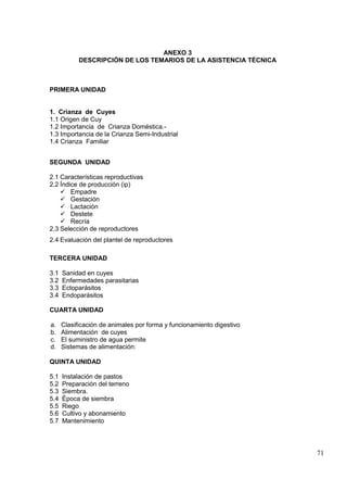 71
ANEXO 3
DESCRIPCIÓN DE LOS TEMARIOS DE LA ASISTENCIA TÉCNICA
PRIMERA UNIDAD
1. Crianza de Cuyes
1.1 Origen de Cuy
1.2 Importancia de Crianza Doméstica.-
1.3 Importancia de la Crianza Semi-Industrial
1.4 Crianza Familiar
SEGUNDA UNIDAD
2.1 Características reproductivas
2.2 Índice de producción (ip)
 Empadre
 Gestación
 Lactación
 Destete
 Recría
2.3 Selección de reproductores
2.4 Evaluación del plantel de reproductores
TERCERA UNIDAD
3.1 Sanidad en cuyes
3.2 Enfermedades parasitarias
3.3 Ectoparásitos
3.4 Endoparásitos
CUARTA UNIDAD
a. Clasificación de animales por forma y funcionamiento digestivo
b. Alimentación de cuyes
c. El suministro de agua permite
d. Sistemas de alimentación:
QUINTA UNIDAD
5.1 Instalación de pastos
5.2 Preparación del terreno
5.3 Siembra.
5.4 Época de siembra
5.5 Riego
5.6 Cultivo y abonamiento
5.7 Mantenimiento
 