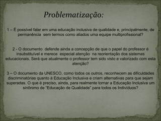 1 – É possível falar em uma educação inclusiva de qualidade e, principalmente, de permanência  sem termos como aliados uma equipe multiprofissional? 2 - O documento  defende ainda a concepção de que o papel do professor é insubstituível e merece  especial atenção  na reorientação dos sistemas educacionais. Será que atualmente o professor tem sido visto e valorizado com esta atenção? 3 – O documento da UNESCO, como todos os outros, reconhecem as dificuldades discriminatórias quanto à Educação Inclusiva e criam alternativas para que sejam superadas. O que é preciso, ainda, para realmente tornar a Educação Inclusiva um sinônimo de “Educação de Qualidade” para todos os Indivíduos? Problematização: 