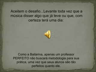 Aceitem o desafio...Levante toda vez que a música disser algo que já teve ou que, com certeza terá uma dia:  Como a Bailarina, apenas um professor PERFEITO não buscará metodologia para sua prática, uma vez que seus alunos são tão perfeitos quanto ele. 