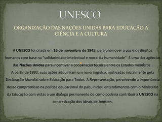 ORGANIZAÇÃO DAS NAÇÕES UNIDAS PARA EDUCAÇÃO A CIÊNCIA E A CULTURA A  UNESCO  foi criada em  16 de novembro de 1945 , para promover a paz e os direitos humanos com base na "solidariedade intelectual e moral da humanidade". É uma das agências das  Nações Unidas  para incentivar a cooperação técnica entre os Estados membros.  A partir de 1992, suas ações adquiriram um novo impulso, motivadas inicialmente pela Declaração Mundial sobre Educação para Todos. A Representação, percebendo a importância desse compromisso na política educacional do país, iniciou entendimentos com o Ministério da Educação com vistas a um diálogo permanente de como poderia contribuir a  UNESCO  na concretização dos ideais de Jomtien. 