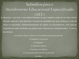 A educação é um bem e um direito humano de que ninguém pode ser privado, dando atenção especial a uma educação inclusiva de qualidade que que enriqueça a vida de todos os educandos, independentemente de origem ou circunstâncias, com especial importância sendo atribuída aos grupos mais vulneráveis e marginalizados.  A este se dá atenção: As crianças, os jovens e adultos com necessidades educacionais especiais;  Os migrantes e as minorias; Os refugiados ; As vítimas da violência; As meninas e as mulheres; As crianças afetas pelo vírus HIV ou pela AIDS  Os órfãos. 