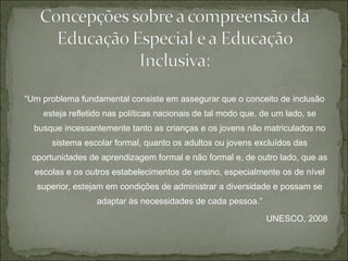 “ Um problema fundamental consiste em assegurar que o conceito de inclusão esteja refletido nas políticas nacionais de tal modo que, de um lado, se busque incessantemente tanto as crianças e os jovens não matriculados no sistema escolar formal, quanto os adultos ou jovens excluídos das oportunidades de aprendizagem formal e não formal e, de outro lado, que as escolas e os outros estabelecimentos de ensino, especialmente os de nível superior, estejam em condições de administrar a diversidade e possam se adaptar às necessidades de cada pessoa.” UNESCO, 2008 
