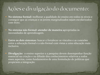 No sistema formal:  melhorar a qualidade do ensino em todos os níveis e conseguir que as crianças e os jovens marginalizados sejam escolarizados com êxito. No sistema não formal: atender de maneira a propriadas às necessidades de aprendizagem. Entre os dois sistemas:  buscar e fortalecer os vínculos e as conexões entre a educação formal e a não formal com vistas a uma educação mais inclusiva. Divulgação:  o ensino superior e a pesquisa devem desempenhar função essencial na criação e na difusão dos conhecimentos relativos a todos esses aspectos, como fundamentos de uma formulação de políticas que propiciem a integração. 