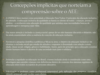 A UNESCO deve manter como prioridade a Educação Para Todos: O princípio da educação inclusiva foi adotado. A educação inclusiva de qualidade se baseia no direito de todos – crianças, jovens e adultos – a receberem uma educação de qualidade que satisfaça suas necessidades básicas de aprendizagem e enriqueça suas vidas. Dar maior atenção à Inclusão e a justiça social: apesar de ter sido bastante discutido e debatido, não há ainda unanimidade sobre a essência do conceito de educação inclusiva.  Favorecer a pesquisa científica e políticas públicas na área: o objetivo da educação inclusiva é de eliminar a exclusão social que resulta de atitudes e respostas à diversidade com relação à etnia, idade, classe social, religião, gênero e habilidades. Assim, parte do princípio que a educação constitui direito humano básico e alicerce de uma sociedade mais justa e solidária. Estimular a equidade na educação: no Brasil, o termo inclusão ainda é considerado como uma abordagem para atender crianças com deficiências dentro do contexto dos sistemas regulares de educação entre todos os sujeitos do processo educativo.  Valorização o professor como profissional responsável pela aplicação das pesquisas científicas, estando preparado para receber esses alunos. 