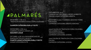 palmarésDICIEMBRE 17 DE 2013
TRIATHLON INTERNACIONAL COPA CASANARE
CAMPEÓN CATEGORIA SUB 23 Y ELITE
NOVIEMBRE 17 DE 2013
CARRERA ATLÉTICA UNICEF 10K
SEGUNDO LUGAR
OCTUBRE 13 DE 2013 PANAMERICANO DE
DUATHLON TOLUCA, MEXICO
CUARTO LUGAR CATEGORIA SUB23 Y SEXTO
LUGAR CATEGORIA ELITE
OCTUBRE 6 DE 2013
CARRERA NAT GEO POR EL MEDIO AMBIENTE
TERCER LUGAR CATEGORIA ABIERTA
DICIEMBRE 8 2009 V CARRERA ASCENSO TORRE
COLPATRIA
CAMPEÓN CATEGORIA ABIERTA VARONES
2009 II VALIDA DE TRIATHLON COPA COLOMBIA
SAN ANDRES ISLAS
DISTANCIA OLIMPICA
CAMPEÓN CATEGORIA JUVENIL
2009 I VALIDA DE TRIATHLON COPA COLOMBIA
CALIMA
CAMPEON CATEGORIA JUVENIL
 