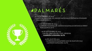 19 DE NOVIENBRE DE 2015
CAMPEÓN NACIONAL XX JUEGOS NACIONALES DISTANCIA STANDARD
POR EQUIPOS 2015
17 DE NOVIENBRE DE 2015
CAMPEÓN NACIONAL XX JUEGOS NACIONALES DISTANCIA SPRINT
POR EQUIPOS 2015
06 DE SEPTIEMBRE DE 2015
I VALIDA TRIATLÓN DEL CAFE, ARMENIA
CAMPEÓN CATEGORIA ELITE
25 DE JULIO DE 2015
CAMPEONATO PANAMERICANO DE DUATLÓN CALI
CAMPEÓN CATEGORIA ELITE
palmarés
 