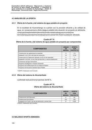 EstudioaNivel dePerfil delProyecto: “Mejoramiento y Ampliación
del servicio de Agua Potable, Alcantarillado y Tratamiento de
aguas residuales en la Localidad de Huamantanga – Distrito de
Huamantanga – Provincia de Canta – Región lima Provincias”.
100
4.3 ANÁLISIS DE LA OFERTA
4.3.1 Oferta de la fuente y del sistema de agua potable sin proyecto
En la localidad de Huamantanga no cuentan con la provisión eficiente y de calidad de
agua, en consecuencia,la oferta deagua potable enla situación sin proyecto es deficiente;
conproyectoseplantealaimplementacióndeunsistemadeaguaconconexiones
domiciliariasqueenelprimerañodeoperacióncubreal100.0%de la población afectada.
Cuadro Nº 74
Oferta de la fuente y del sistema de agua potable sin proyecto por componentes
COMPONENTES
UNIDAD
DE
MEDIDA
OFERTA
CON
PROYECTO
Construcción de captaciones de manantial u 2.0
Instalación de 2,144 m de línea de conducción ml 2,144
Construcción de Reservorio Apoyado de 25 m3 de capacidad u 1
Instalación de 5,042 ml de Línea de Aducción y Línea de Distribución ml 5,042
Conexiones de Agua Domiciliario u 238
Programa de Mitigación e Impacto Ambiental gbl 1.0
Programa de Fortalecimiento de la Unidad de Gestión gbl 1.0
Programa de Educación Sanitaria Agua Potable gbl 1.0
FUENTE: Elaboración del Consultor.
4.3.2 Oferta del sistema de Alcantarillado
Laofertade lasituaciónsinproyectoes del 80 %,
Cuadro Nº 75
Oferta del sistema de Alcantarillado
COMPONENTES
UNIDAD
DE
MEDIDA
OFERTA
CON
PROYECTO
Construcción de 63 Buzones u 63
Instalaciones Domiciliarais und 238
Instalación de 5,245 m de red de distribución y emisor final. m 5,245
FUENTE: Elaboración del Consultor
4.4 BALANCE OFERTA DEMANDA
 