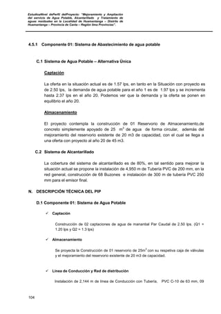 EstudioaNivel dePerfil delProyecto: “Mejoramiento y Ampliación
del servicio de Agua Potable, Alcantarillado y Tratamiento de
aguas residuales en la Localidad de Huamantanga – Distrito de
Huamantanga – Provincia de Canta – Región lima Provincias”.
104
4.5.1 Componente 01: Sistema de Abastecimiento de agua potable
C.1 Sistema de Agua Potable – Alternativa Única
Captación
La oferta en la situación actual es de 1.57 lps, en tanto en la Situación con proyecto es
de 2.50 lps, la demanda de agua potable para el año 1 es de 1.97 lps y se incrementa
hasta 2.37 lps en el año 20. Podemos ver que la demanda y la oferta se ponen en
equilibrio el año 20.
Almacenamiento
El proyecto contempla la construcción de 01 Reservorio de Almacenamiento,de
concreto simplemente apoyado de 25 m3
de agua de forma circular, además del
mejoramiento del reservorio existente de 20 m3 de capacidad, con el cual se llega a
una oferta con proyecto al año 20 de 45 m3.
C.2 Sistema de Alcantarillado
La cobertura del sistema de alcantarillado es de 80%, en tal sentido para mejorar la
situación actual se propone la instalación de 4,950 m de Tubería PVC de 200 mm, en la
red general, construcción de 68 Buzones e instalación de 300 m de tubería PVC 250
mm para el emisor final.
N. DESCRIPCIÓN TÉCNICA DEL PIP
D.1 Componente 01: Sistema de Agua Potable
 Captación
Construcción de 02 captaciones de agua de manantial Par Caudal de 2.50 lps. (Q1 =
1.20 lps y Q2 = 1.3 lps)
 Almacenamiento
Se proyecta la Construcción de 01 reservorio de 25m
3
con su respetiva caja de válvulas
y el mejoramiento del reservorio existente de 20 m3 de capacidad.
 Línea de Conducción y Red de distribución
Instalación de 2,144 m de línea de Conducción con Tubería, PVC C-10 de 63 mm, 09
 