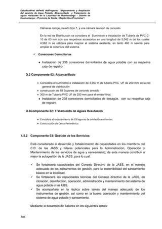 EstudioaNivel dePerfil delProyecto: “Mejoramiento y Ampliación
del servicio de Agua Potable, Alcantarillado y Tratamiento de
aguas residuales en la Localidad de Huamantanga – Distrito de
Huamantanga – Provincia de Canta – Región lima Provincias”.
105
Cámaras rompe presión tipo 7, y una cámara reunión de concreto.
En la red de Distribución se considera el Suministro e instalación de Tubería de PVC C-
10 de 63 mm con sus respetivos accesorios en una longitud de 5,042 m de los cuales
4,582 m se utilizara para mejorar el sistema existente, en tanto 460 m servirá para
ampliar la cobertura del sistema.
 Conexiones Domiciliarias
♦ Instalación de 238 conexiones domiciliarias de agua potable con su respetiva
caja de registro
D.2 Componente 02: Alcantarillado
• Considera el suministro e instalación de 4,950 m de tubería PVC UF de 200 mm en la red
general de distribución
• construcción de 68 Buzones de concreto armado
• 300 m de Tubería PVC UF de 250 mm para el emisor final.
♦ Instalación de 238 conexiones domiciliarias de desagüe, con su respetiva caja
de registro
D.3Componente 02: Tratamiento de Aguas Residuales
• Considera el mejoramiento de 03 lagunas de oxidación existentes.
• Construcción de Cerco Perimétrico
4.5.2 Componente 03: Gestión de los Servicios
Está considerado el desarrollo y fortalecimiento de capacidades en los miembros del
C.D. de las JASS y líderes potenciales para la Administración, Operación y
Mantenimiento de los servicios de agua y saneamiento; de esta manera contribuir a
mejor la autogestión de la JASS, para lo cual:
 Se fortalecerá capacidades del Consejo Directivo de la JASS, en el manejo
adecuado de los instrumentos de gestión, para la sostenibilidad del saneamiento
básico en la localidad.
 Se fortalecerá las capacidades técnicas del Consejo directivo de la JASS, en
cloración, desinfección, operación, administración y mantenimiento del sistema de
agua potable y las UBS.
 Se acompañará en la réplica sobre temas del manejo adecuado de los
instrumentos de gestión, así como en la buena operación y mantenimiento del
sistema de agua potable y saneamiento.
Mediante el desarrollo de Talleres en los siguientes temas:
 