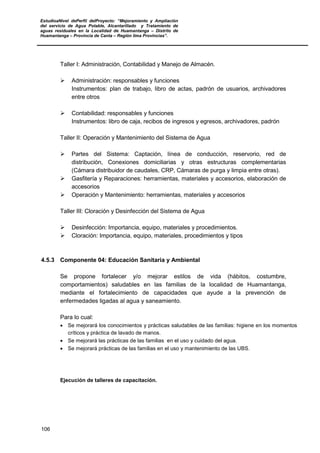 EstudioaNivel dePerfil delProyecto: “Mejoramiento y Ampliación
del servicio de Agua Potable, Alcantarillado y Tratamiento de
aguas residuales en la Localidad de Huamantanga – Distrito de
Huamantanga – Provincia de Canta – Región lima Provincias”.
106
Taller I: Administración, Contabilidad y Manejo de Almacén.
 Administración: responsables y funciones
Instrumentos: plan de trabajo, libro de actas, padrón de usuarios, archivadores
entre otros
 Contabilidad: responsables y funciones
Instrumentos: libro de caja, recibos de ingresos y egresos, archivadores, padrón
Taller II: Operación y Mantenimiento del Sistema de Agua
 Partes del Sistema: Captación, línea de conducción, reservorio, red de
distribución, Conexiones domiciliarias y otras estructuras complementarias
(Cámara distribuidor de caudales, CRP, Cámaras de purga y limpia entre otras).
 Gasfitería y Reparaciones: herramientas, materiales y accesorios, elaboración de
accesorios
 Operación y Mantenimiento: herramientas, materiales y accesorios
Taller III: Cloración y Desinfección del Sistema de Agua
 Desinfección: Importancia, equipo, materiales y procedimientos.
 Cloración: Importancia, equipo, materiales, procedimientos y tipos
4.5.3 Componente 04: Educación Sanitaria y Ambiental
Se propone fortalecer y/o mejorar estilos de vida (hábitos, costumbre,
comportamientos) saludables en las familias de la localidad de Huamantanga,
mediante el fortalecimiento de capacidades que ayude a la prevención de
enfermedades ligadas al agua y saneamiento.
Para lo cual:
• Se mejorará los conocimientos y prácticas saludables de las familias: higiene en los momentos
críticos y práctica de lavado de manos.
• Se mejorará las prácticas de las familias en el uso y cuidado del agua.
• Se mejorará prácticas de las familias en el uso y mantenimiento de las UBS.
Ejecución de talleres de capacitación.
 