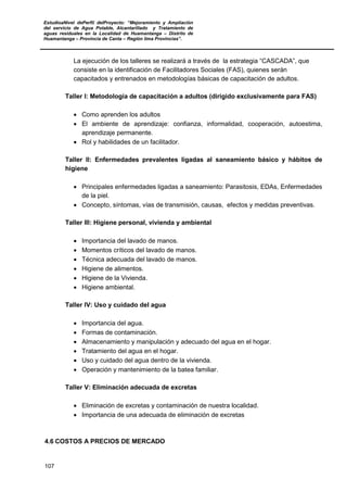 EstudioaNivel dePerfil delProyecto: “Mejoramiento y Ampliación
del servicio de Agua Potable, Alcantarillado y Tratamiento de
aguas residuales en la Localidad de Huamantanga – Distrito de
Huamantanga – Provincia de Canta – Región lima Provincias”.
107
La ejecución de los talleres se realizará a través de la estrategia “CASCADA”, que
consiste en la identificación de Facilitadores Sociales (FAS), quienes serán
capacitados y entrenados en metodologías básicas de capacitación de adultos.
Taller I: Metodología de capacitación a adultos (dirigido exclusivamente para FAS)
• Como aprenden los adultos
• El ambiente de aprendizaje: confianza, informalidad, cooperación, autoestima,
aprendizaje permanente.
• Rol y habilidades de un facilitador.
Taller II: Enfermedades prevalentes ligadas al saneamiento básico y hábitos de
higiene
• Principales enfermedades ligadas a saneamiento: Parasitosis, EDAs, Enfermedades
de la piel.
• Concepto, síntomas, vías de transmisión, causas, efectos y medidas preventivas.
Taller III: Higiene personal, vivienda y ambiental
• Importancia del lavado de manos.
• Momentos críticos del lavado de manos.
• Técnica adecuada del lavado de manos.
• Higiene de alimentos.
• Higiene de la Vivienda.
• Higiene ambiental.
Taller IV: Uso y cuidado del agua
• Importancia del agua.
• Formas de contaminación.
• Almacenamiento y manipulación y adecuado del agua en el hogar.
• Tratamiento del agua en el hogar.
• Uso y cuidado del agua dentro de la vivienda.
• Operación y mantenimiento de la batea familiar.
Taller V: Eliminación adecuada de excretas
• Eliminación de excretas y contaminación de nuestra localidad.
• Importancia de una adecuada de eliminación de excretas
4.6 COSTOS A PRECIOS DE MERCADO
 