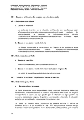 EstudioaNivel dePerfil delProyecto: “Mejoramiento y Ampliación
del servicio de Agua Potable, Alcantarillado y Tratamiento de
aguas residuales en la Localidad de Huamantanga – Distrito de
Huamantanga – Provincia de Canta – Región lima Provincias”.
108
4.6.1 Costos en la Situación Sin proyecto a precios de mercado
4.6.1.1 Sistema de agua potable
a. Costos de inversión
Los costos de inversión en la situación sin Proyecto son aquellos que están
referidosacostosprogramados,presupuestadosoenejecuciónparala instalación del
sistemadeaguade la localidad de Huamantanga,tantode partedel
GobiernoNacional,Regional,uotrosorganismosdedesarrollo;enla actualidad todos
loscostosenestosconceptossonnulos.
b. Costos de operación y mantenimiento
Los Costos de operación y mantenimiento sin Proyecto de los serviciosde aguay
saneamiento,sonaquellosquese refieren acostosincurridosenmantenerlos
sistemasdeaguapotable,comonoexisteun sistema,esterubrotambiénesnulo.
4.6.1.2 Sistema de Alcantarillado
a. Costos de inversión
EnlasituaciónSinProyecto, loscostosdeinversiónsonnulos.
b. Costos de operación y mantenimiento en la situación sin proyecto
Los costos de operación y mantenimiento, también son nulos.
4.6.2 Costos en la Situación Con proyecto a precios de mercado
4.6.2.1 Sistema de agua potable
a. Consideraciones generales
Los costos de inversión inicial, reinversiones o costos futuros así como los de operación y
mantenimiento, se estiman teniendo en cuenta la propuesta de obras civiles con Proyecto
correspondiente al sistema de agua potable para la alternativa de agua potable se
consideran los costos del programa de gestión y administración, así como los de educación
sanitaria, que son adicionales a los costos en infraestructura civil.
Los costos de inversión están expresados en moneda nacional a precios de
Noviembre de 2,012, el tipo de cambio de US$ 1 = S/. 2.60 (se tomó el promedio del tipo
de cambio bancario correspondiente al mes de noviembre, 2012); el año 0, y un horizonte
 