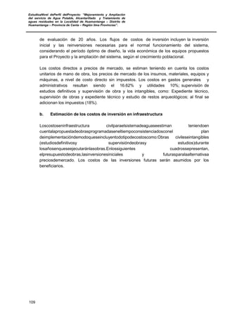 EstudioaNivel dePerfil delProyecto: “Mejoramiento y Ampliación
del servicio de Agua Potable, Alcantarillado y Tratamiento de
aguas residuales en la Localidad de Huamantanga – Distrito de
Huamantanga – Provincia de Canta – Región lima Provincias”.
109
de evaluación de 20 años. Los flujos de costos de inversión incluyen la inversión
inicial y las reinversiones necesarias para el normal funcionamiento del sistema,
considerando el período óptimo de diseño, la vida económica de los equipos propuestos
para el Proyecto y la ampliación del sistema, según el crecimiento poblacional.
Los costos directos a precios de mercado, se estiman teniendo en cuenta los costos
unitarios de mano de obra, los precios de mercado de los insumos, materiales, equipos y
máquinas, a nivel de costo directo sin impuestos. Los costos en gastos generales y
administrativos resultan siendo el 16.62% y utilidades 10%; supervisión de
estudios definitivos y supervisión de obra y los intangibles, como: Expediente técnico,
supervisión de obras y expediente técnico y estudio de restos arqueológicos; al final se
adicionan los impuestos (18%).
b. Estimación de los costos de inversión en infraestructura
Loscostoseninfraestructura civilparaelsistemadeaguaseestiman teniendoen
cuentalapropuestadeobrasprogramadaseneltiempoconsistenciadosconel plan
deimplementacióndemodoqueseincluyentodotipodecostoscomo:Obras civileseintangibles
(estudiosdefinitivosy supervisióndeobrasy estudios)durante
losañosenqueseejecutaránlasobras.Enlossiguientes cuadrossepresentan,
elpresupuestodeobras,lasinversionesiniciales y futurasparalaalternativaa
preciosdemercado. Los costos de las inversiones futuras serán asumidos por los
beneficiarios.
 