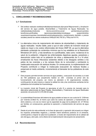 EstudioaNivel dePerfil delProyecto: “Mejoramiento y Ampliación
del servicio de Agua Potable, Alcantarillado y Tratamiento de
aguas residuales en la Localidad de Huamantanga – Distrito de
Huamantanga – Provincia de Canta – Región lima Provincias”.
11
L. CONCLUSIONES Y RECOMENDACIONES
L.1 Conclusiones
 Del análisis realizado eneldesarrollodelpresenteestudio,elproyecto“Mejoramiento y Ampliación
del servicio de agua potable, Alcantarillado y Tratamiento de Aguas Residuales ”es
viabledesdeelpuntodevista técnico,económico,social yambiental,porcuantolos
beneficioscuantificables (apreciossociales)delserviciodeagua quepercibiránlos
usuariossonmayoresa loscostosdeinversiónydeoperacióny mantenimiento (también a precios
sociales),siendo los valores evaluativos:VAN(s)S/.542,755.35 y TIR(s) de14.41%.
 La alternativa única de mejoramiento del sistema de alcantarillado y tratamiento de
aguas residuales resulta viable, pese a que el valor unitario de inversión inicial per
cápita es mayor a los costos referenciales del Anexo SNIP 09, ya que la alternativa
planteada contempla los contenidos mínimos que la Ley establece en la Resolución
Ministerial 201-2012, y trae beneficios no cuantificables, tales como: incidencia en la
salud de la población, mitigando las enfermedades digestivas agudas, parasitosis y
desnutrición sobre todo en la población de niños y adolescentes de 5 a 14 años;
erradicando los focos infecciosos existentes debido a los desagües vertidos a los
patios de las viviendas y a los campos libres de la comunidad y cambiando la
inadecuada evacuación de residuos fecales. En consecuencia, la implementación del
Proyecto contribuirá a mitigar la inadecuada evacuación de residuos fecales y
preservará el medio ambiente, incrementando el bienestar de los pobladores de este
sector.
 Este proyecto permitirá brindar servicios de agua potable y evacuación de excretas a un total
de 748 pobladores que actualmente habitan en 238 viviendas al primer año de
funcionamiento del proyecto, así mismo se atenderá a 02 organizaciones sociales,
contribuyendo de esta manera a mejorar la calidad de vida y las condiciones sanitarias de los
pobladores de la localidad de Huamantanga
 La inversión inicial del Proyecto (a ejecutarse el año 0) a precios de mercado para la
alternativa seleccionada de Agua Potable, Alcantarillado y Tratamiento de Aguas Residuales
asciende a la suma de S/.3 214,350.32 soles.
 La sostenibilidad financiera del sistema de agua potable se basa en una cuota de S/. 2.90/mes
por vivienda (0.56x5.14), el mismo que cubre los costos de operación y mantenimiento de
dicho sistema y a la vez es menor que la capacidad de pago de la población (S/. 27.76/mes
por familia), en consecuencia, garantiza la operación y mantenimiento del servicio de agua
potable.
 Desde el punto de vista ambiental, en la fase de ejecución y operación del proyecto se mitigan
los impactos ambientales negativos; y también traerá beneficios positivos en el ambiente,
contribuyendo a mejorar la salud de la población, a través del mejoramiento de la calidad del
aire del agua y del suelo, como efecto de la implementación del proyecto de saneamiento
L.2 Recomendaciones
 