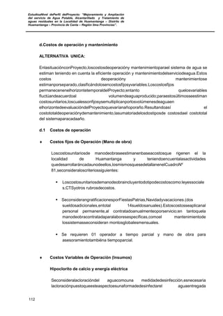 EstudioaNivel dePerfil delProyecto: “Mejoramiento y Ampliación
del servicio de Agua Potable, Alcantarillado y Tratamiento de
aguas residuales en la Localidad de Huamantanga – Distrito de
Huamantanga – Provincia de Canta – Región lima Provincias”.
112
d.Costos de operación y mantenimiento
ALTERNATIVA UNICA:
EnlasituaciónconProyecto,loscostosdeoperacióny mantenimientoparael sistema de agua se
estiman teniendo en cuenta la eficiente operación y mantenimientodelserviciodeagua.Estos
costos deoperacióny mantenimientose
estimanporseparado,clasificándolosencostosfijosyvariables.Loscostosfijos
permanecenenelhorizontetemporaldelProyecto;entanto quelosvariables
fluctúandeacuerdoal volumendeaguaproducido;paraestosúltimosseestiman
costosunitarios,loscualessonfijosysemultiplicanporlosvolúmenesdeaguaen
elhorizontedeevaluacióndelProyectoquevaríanañoporaño.Resultandoasí el
costototaldeoperaciónydemantenimiento,lasumatoriadelosdostiposde costosdael costototal
del sistemaparacadaaño.
d.1 Costos de operación
♦ Costos fijos de Operación (Mano de obra)
Loscostosunitariosde manodeobraseestimanenbaseacostosque rigenen el la
localidad de Huamantanga y teniendoencuentalasactividades
quedesarrollaráncadaunodeellos,losmismosquesedetallanenelCuadroNº
81,seconsideraloscriteriossiguientes:
 Loscostosunitariosdemanodeobraincluyentodotipodecostoscomo:leyessociale
s,CTSyotros rubrosdecostos.
 SeconsiderangratificacionesporFiestasPatrias,Navidadyvacaciones.(dos
sueldosadicionales,entotal 14sueldosanuales).Estoscostosseaplicanal
personal permanente,al contratadoanualmenteoporservicio;en tantoquela
manodeobracontratadaparalaboresespecíficas,comoel mantenimientode
lossistemasseconsideran montosglobalesmensuales.
 Se requieren 01 operador a tiempo parcial y mano de obra para
asesoramientotambiéna tiempoparcial.
♦ Costos Variables de Operación (Insumos)
Hipoclorito de calcio y energía eléctrica
Seconsideralacloracióndel aguacomouna medidadedesinfección,esnecesaria
lacloraciónpuestoqueesteaspectoesunaformadedesinfectarel aguaentregada
 