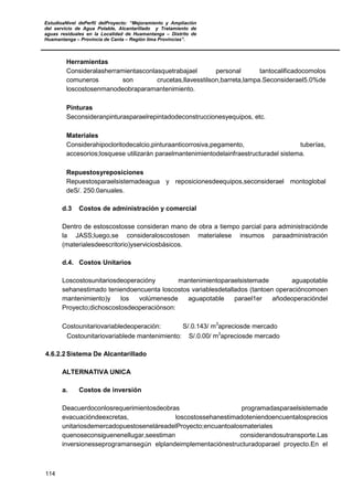 EstudioaNivel dePerfil delProyecto: “Mejoramiento y Ampliación
del servicio de Agua Potable, Alcantarillado y Tratamiento de
aguas residuales en la Localidad de Huamantanga – Distrito de
Huamantanga – Provincia de Canta – Región lima Provincias”.
114
Herramientas
Consideralasherramientasconlasquetrabajael personal tantocalificadocomolos
comuneros son crucetas,llavesstilson,barreta,lampa.Seconsiderael5.0%de
loscostosenmanodeobraparamantenimiento.
Pinturas
Seconsideranpinturasparaelrepintadodeconstruccionesyequipos, etc.
Materiales
Considerahipocloritodecalcio,pinturaanticorrosiva,pegamento, tuberías,
accesorios;losquese utilizarán paraelmantenimientodelainfraestructuradel sistema.
Repuestosyreposiciones
Repuestosparaelsistemadeagua y reposicionesdeequipos,seconsiderael montoglobal
deS/. 250.0anuales.
d.3 Costos de administración y comercial
Dentro de estoscostosse consideran mano de obra a tiempo parcial para administraciónde
la JASS;luego,se consideraloscostosen materialese insumos paraadministración
(materialesdeescritorio)yserviciosbásicos.
d.4. Costos Unitarios
Loscostosunitariosdeoperacióny mantenimientoparaelsistemade aguapotable
sehanestimado teniendoencuenta loscostos variablesdetallados (tantoen operacióncomoen
mantenimiento)y los volúmenesde aguapotable parael1er añodeoperacióndel
Proyecto;dichoscostosdeoperaciónson:
Costounitariovariabledeoperación: S/.0.143/ m3
apreciosde mercado
Costounitariovariablede mantenimiento: S/.0.00/ m3
apreciosde mercado
4.6.2.2Sistema De Alcantarillado
ALTERNATIVA UNICA
a. Costos de inversión
Deacuerdoconlosrequerimientosdeobras programadasparaelsistemade
evacuacióndeexcretas, loscostossehanestimadoteniendoencuentalosprecios
unitariosdemercadopuestoseneláreadelProyecto;encuantoalosmateriales
quenoseconsiguenenellugar,seestiman considerandosutransporte.Las
inversionesseprogramansegún elplandeimplementaciónestructuradoparael proyecto.En el
 